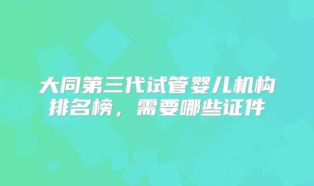 大同第三代试管婴儿机构排名榜，需要哪些证件
