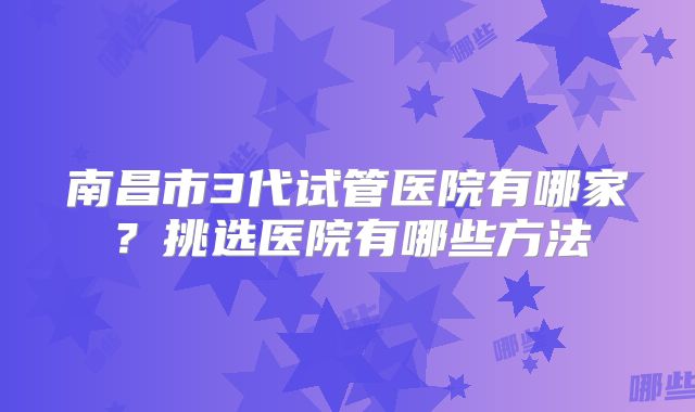 南昌市3代试管医院有哪家？挑选医院有哪些方法