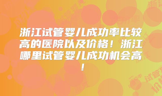 浙江试管婴儿成功率比较高的医院以及价格!浙江哪里试管婴儿成功机会高!