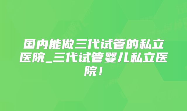 国内能做三代试管的私立医院_三代试管婴儿私立医院!