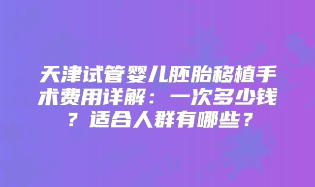 天津试管婴儿胚胎移植手术费用详解:一次多少钱?适合人群有哪些?