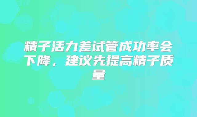 精子活力差试管成功率会下降,建议先提高精子质量