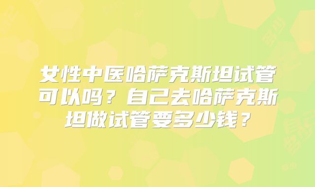 女性中医哈萨克斯坦试管可以吗?自己去哈萨克斯坦做试管要多少钱?
