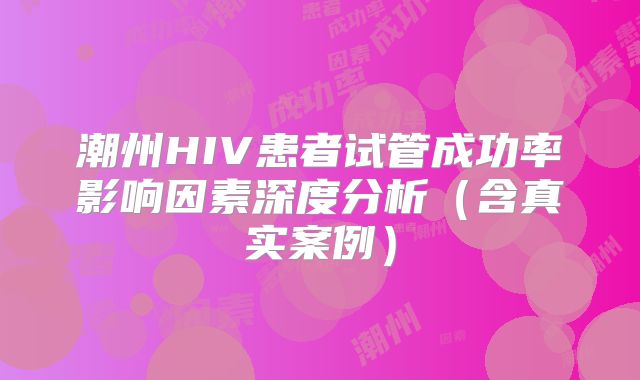 潮州HIV患者试管成功率影响因素深度分析(含真实案例)