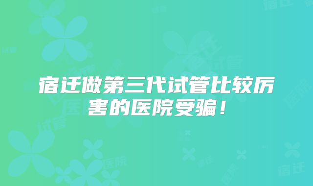 宿迁做第三代试管比较厉害的医院受骗！
