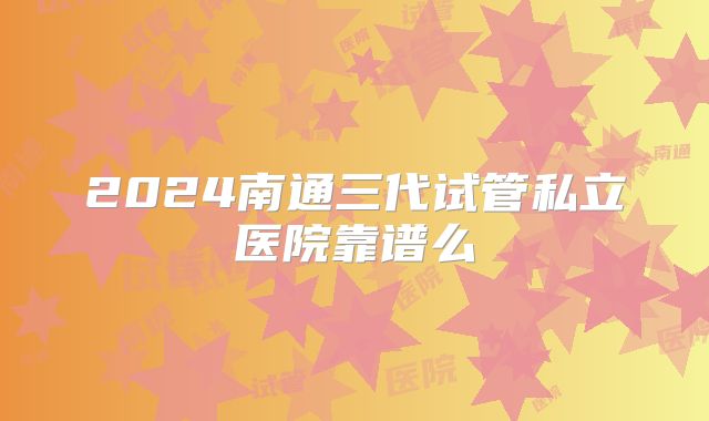 2024南通三代试管私立医院靠谱么