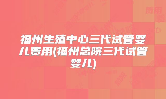 福州生殖中心三代试管婴儿费用(福州总院三代试管婴儿)