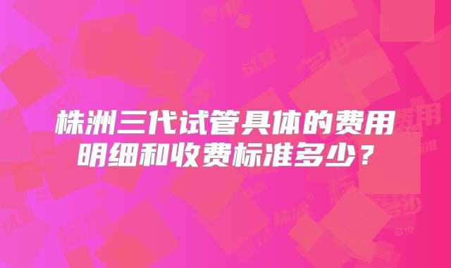 株洲三代试管具体的费用明细和收费标准多少？