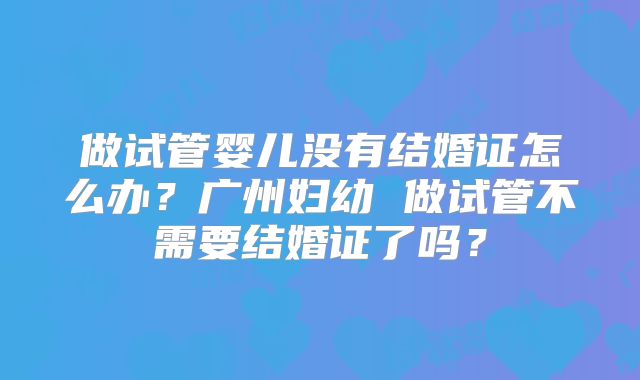 做试管婴儿没有结婚证怎么办？广州妇幼 做试管不需要结婚证了吗？