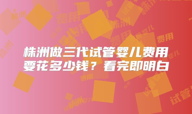 株洲做三代试管婴儿费用要花多少钱?看完即明白