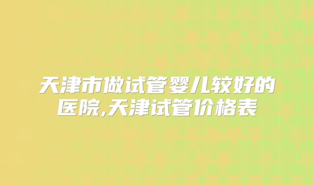 天津市做试管婴儿较好的医院,天津试管价格表