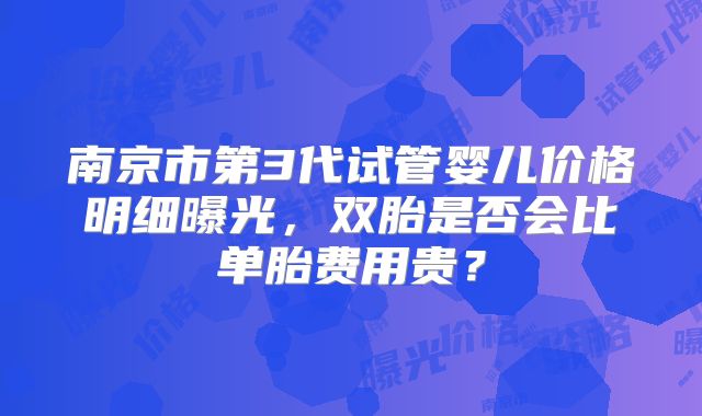 南京市第3代试管婴儿价格明细曝光,双胎是否会比单胎费用贵?
