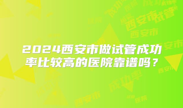 2024西安市做试管成功率比较高的医院靠谱吗?