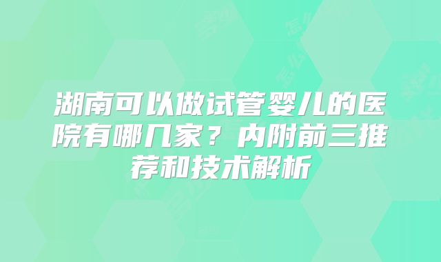 湖南可以做试管婴儿的医院有哪几家?内附前三推荐和技术解析