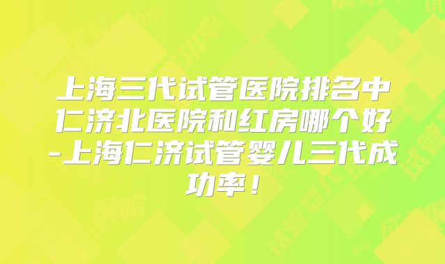 上海三代试管医院排名中仁济北医院和红房哪个好-上海仁济试管婴儿三代成功率!
