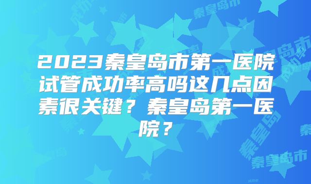 2023秦皇岛市第一医院试管成功率高吗这几点因素很关键？秦皇岛第一医院？
