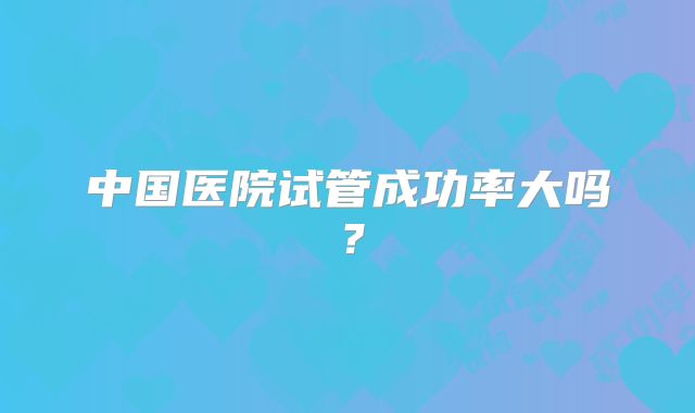 中国医院试管成功率大吗?
