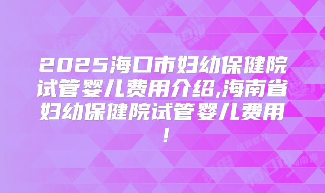 2025海口市妇幼保健院试管婴儿费用介绍,海南省妇幼保健院试管婴儿费用!