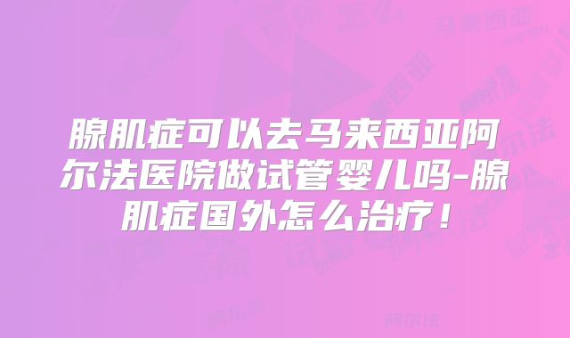 腺肌症可以去马来西亚阿尔法医院做试管婴儿吗-腺肌症国外怎么治疗！