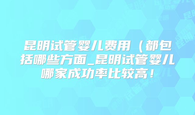 昆明试管婴儿费用（都包括哪些方面_昆明试管婴儿哪家成功率比较高！