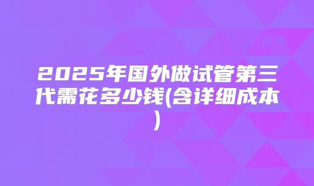 2025年国外做试管第三代需花多少钱(含详细成本)