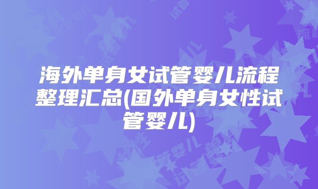 海外单身女试管婴儿流程整理汇总(国外单身女性试管婴儿)