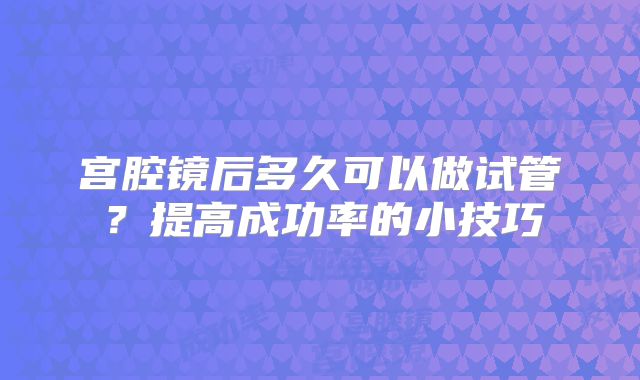 宫腔镜后多久可以做试管？提高成功率的小技巧