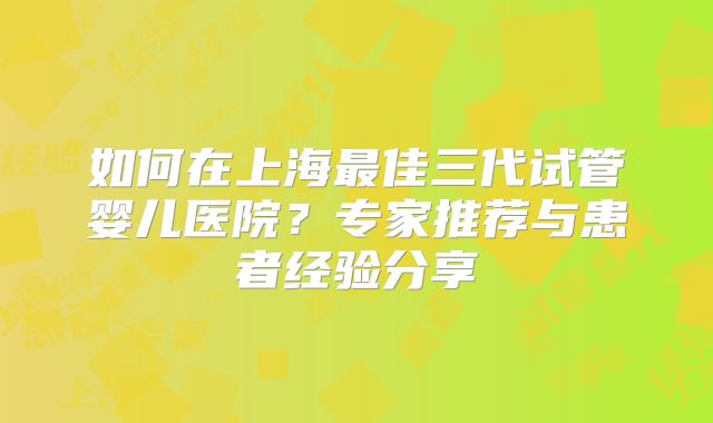 如何在上海最佳三代试管婴儿医院?专家推荐与患者经验分享