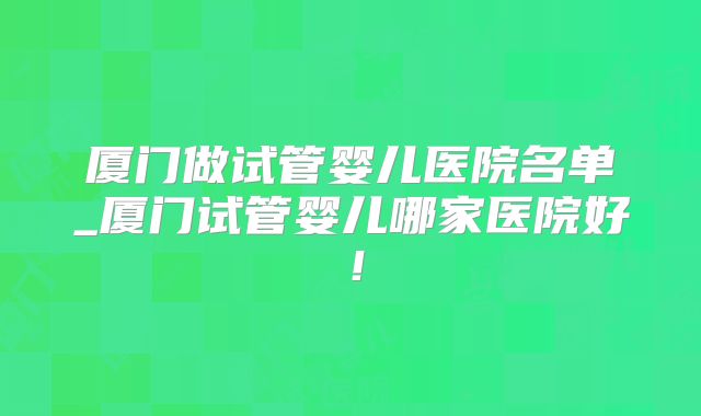 厦门做试管婴儿医院名单_厦门试管婴儿哪家医院好!