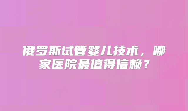 俄罗斯试管婴儿技术,哪家医院最值得信赖?