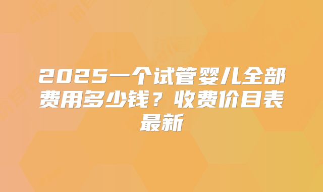 2025一个试管婴儿全部费用多少钱？收费价目表最新