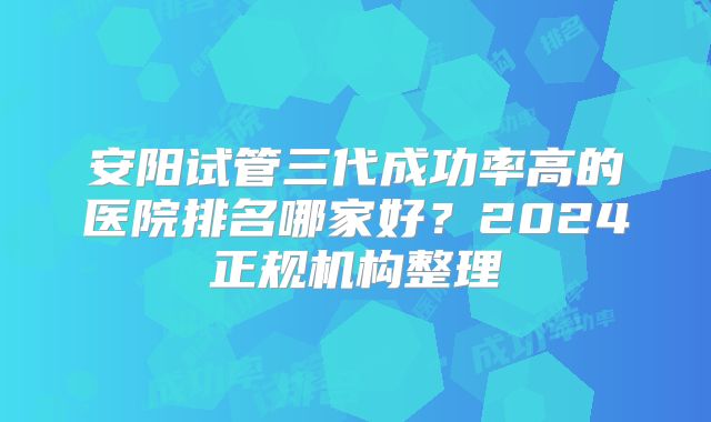 安阳试管三代成功率高的医院排名哪家好？2024正规机构整理