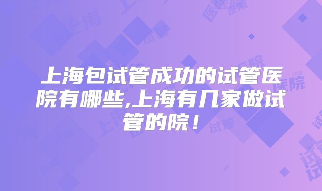 上海包试管成功的试管医院有哪些,上海有几家做试管的院！