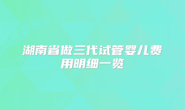 湖南省做三代试管婴儿费用明细一览