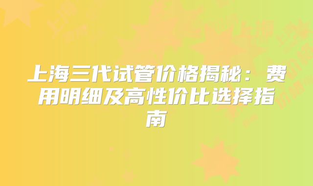 上海三代试管价格揭秘:费用明细及高性价比选择指南
