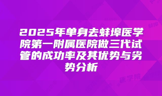 2025年单身去蚌埠医学院第一附属医院做三代试管的成功率及其优势与劣势分析