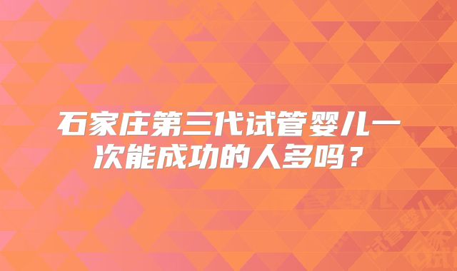 石家庄第三代试管婴儿一次能成功的人多吗？