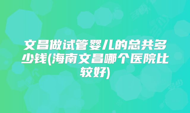 文昌做试管婴儿的总共多少钱(海南文昌哪个医院比较好)
