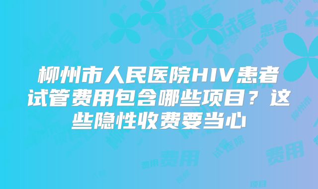 柳州市人民医院HIV患者试管费用包含哪些项目？这些隐性收费要当心