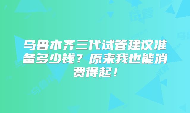 乌鲁木齐三代试管建议准备多少钱?原来我也能消费得起!