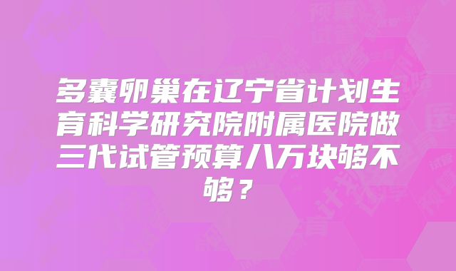 多囊卵巢在辽宁省计划生育科学研究院附属医院做三代试管预算八万块够不够？