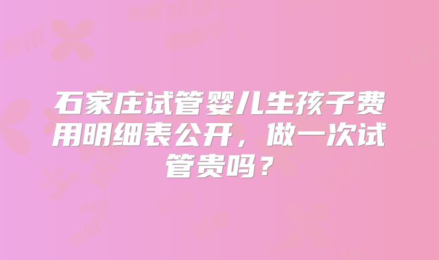 石家庄试管婴儿生孩子费用明细表公开，做一次试管贵吗？