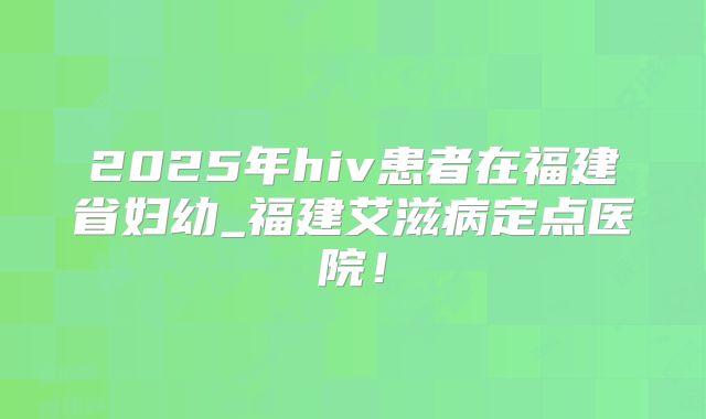 2025年hiv患者在福建省妇幼_福建艾滋病定点医院!