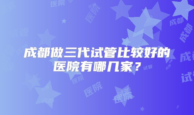 成都做三代试管比较好的医院有哪几家？
