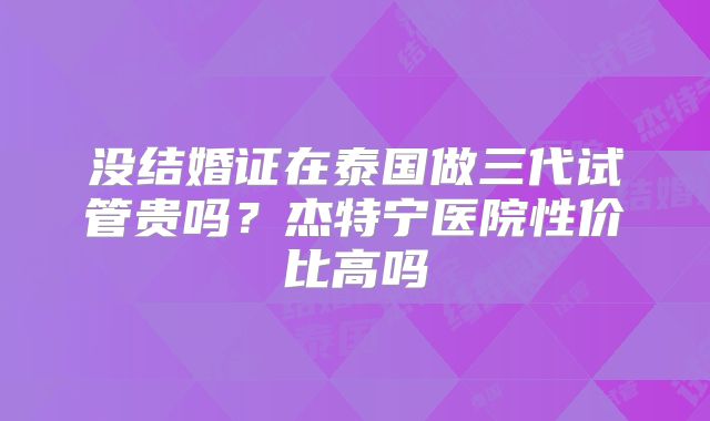 没结婚证在泰国做三代试管贵吗？杰特宁医院性价比高吗