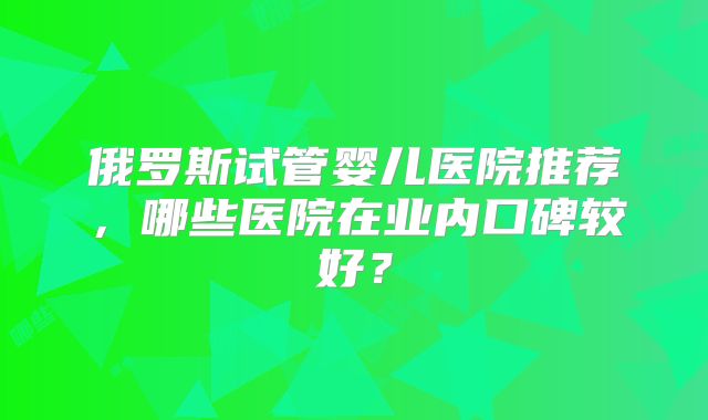 俄罗斯试管婴儿医院推荐，哪些医院在业内口碑较好？