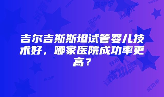 吉尔吉斯斯坦试管婴儿技术好，哪家医院成功率更高？