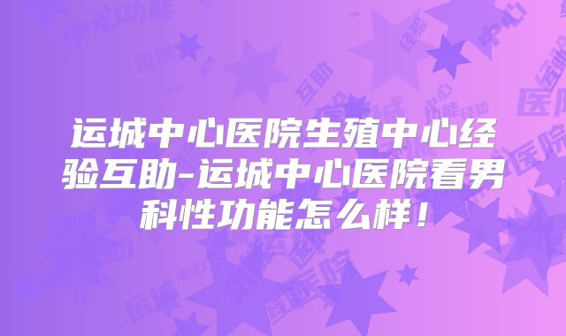 运城中心医院生殖中心经验互助-运城中心医院看男科性功能怎么样!
