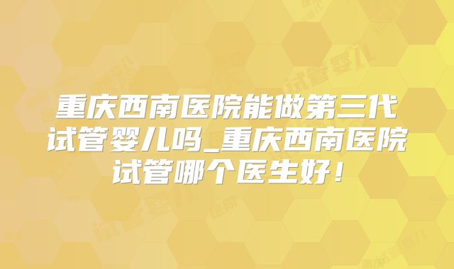 重庆西南医院能做第三代试管婴儿吗_重庆西南医院试管哪个医生好！