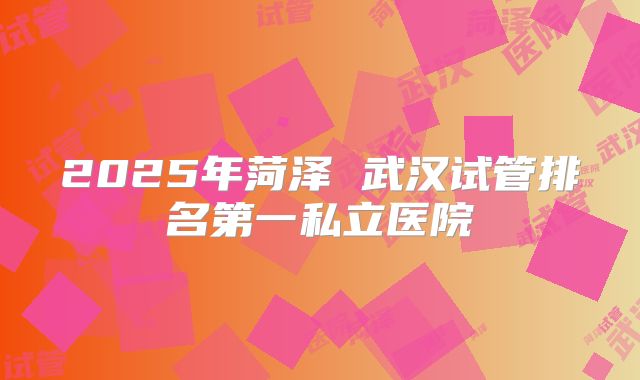 2025年菏泽 武汉试管排名第一私立医院